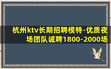 杭州ktv长期招聘模特-优质夜场团队诚聘1800-2000场